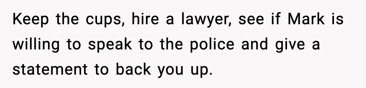 Keep the cups, hire a lawyer, see if Mark is willing to speak to the police and give a statement to back you up.
