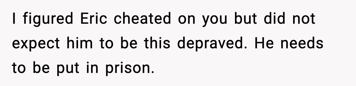 I figured Eric cheated on you but did not expect him to be this depraved. He needs to be put in prison.