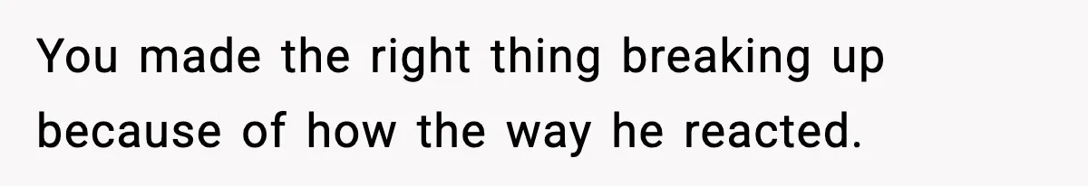 You made the right thing breaking up because of how the way he reacted.