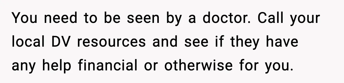 You need to be seen by a doctor. Call your local DV resources and see if they have any help financial or otherwise for you.