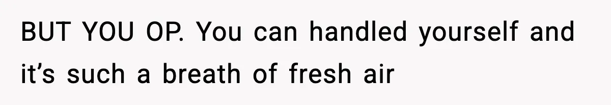 BUT YOU OP. You can handled yourself and it’s such a breath of fresh air