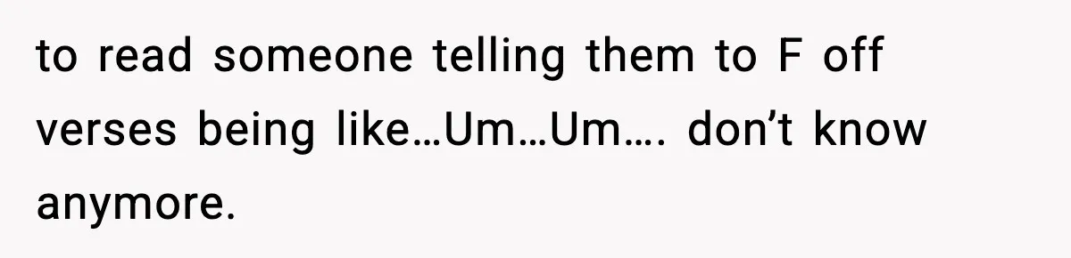 to read someone telling them to F off verses being like…Um…Um…. don’t know anymore.