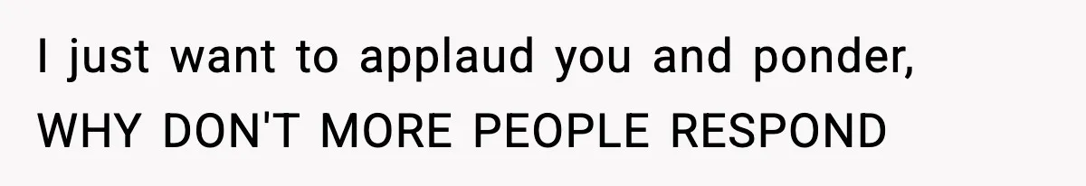 I just want to applaud you and ponder, WHY DON'T MORE PEOPLE RESPOND
