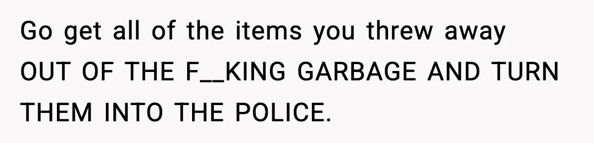Go get all of the items you threw away OUT OF THE F__KING GARBAGE AND TURN THEM INTO THE POLICE.