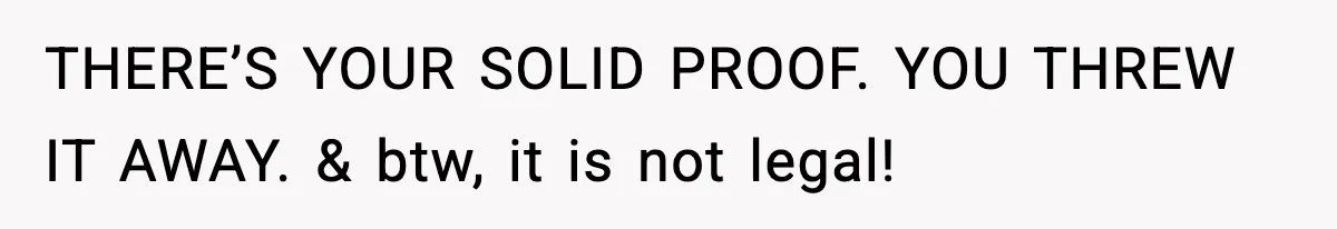 THERE’S YOUR SOLID PROOF. YOU THREW IT AWAY. & btw, it is not legal!