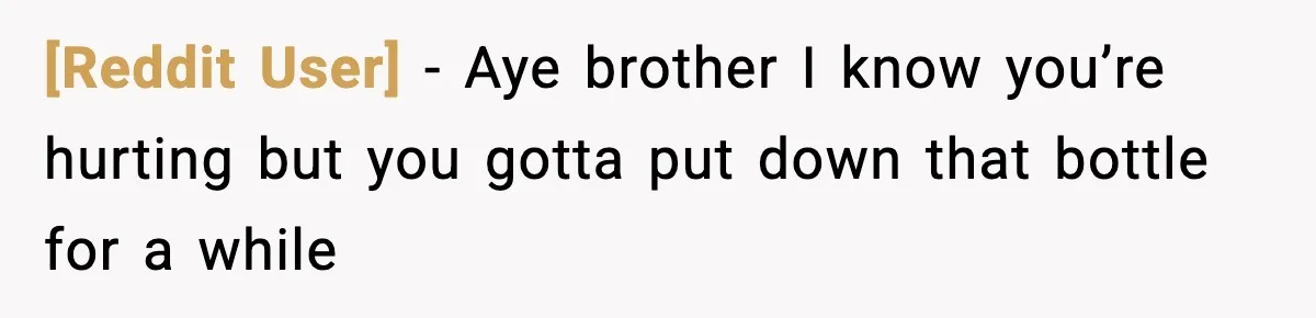 [Reddit User] − Aye brother I know you’re hurting but you gotta put down that bottle for a while