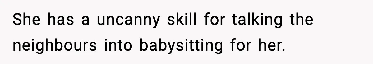 Neighbor Dumps Six Kids On Doorstep, Woman Calls Child Services, Husband Calls Her A Cow She has a uncanny skill for talking the neighbours into babysitting for her.