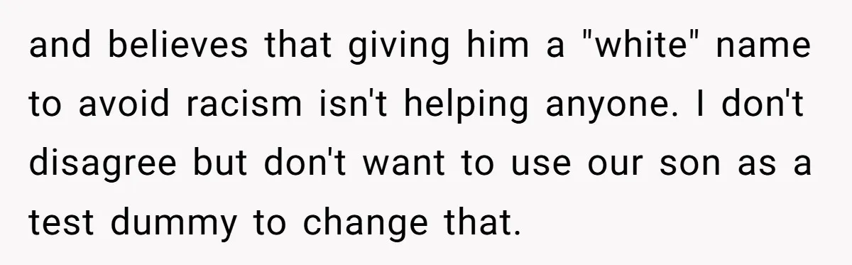Mom Refuses ‘Black’ Names for Her Baby, Fearing They’ll Hurt Career Opportunities and believes that giving him a "white" name to avoid racism isn't helping anyone. I don't disagree but don't want to use our son as a test dummy to change...