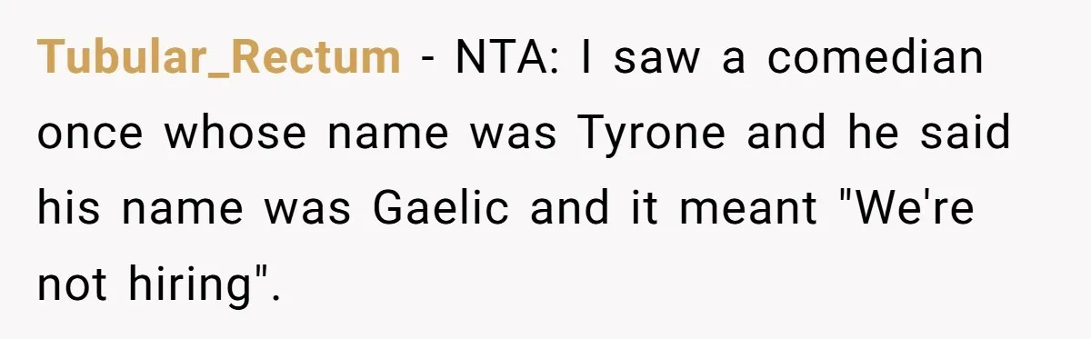 Mom Refuses ‘Black’ Names for Her Baby, Fearing They’ll Hurt Career Opportunities Tubular_Rectum − NTA: I saw a comedian once whose name was Tyrone and he said his name was Gaelic and it meant "We're not hiring".