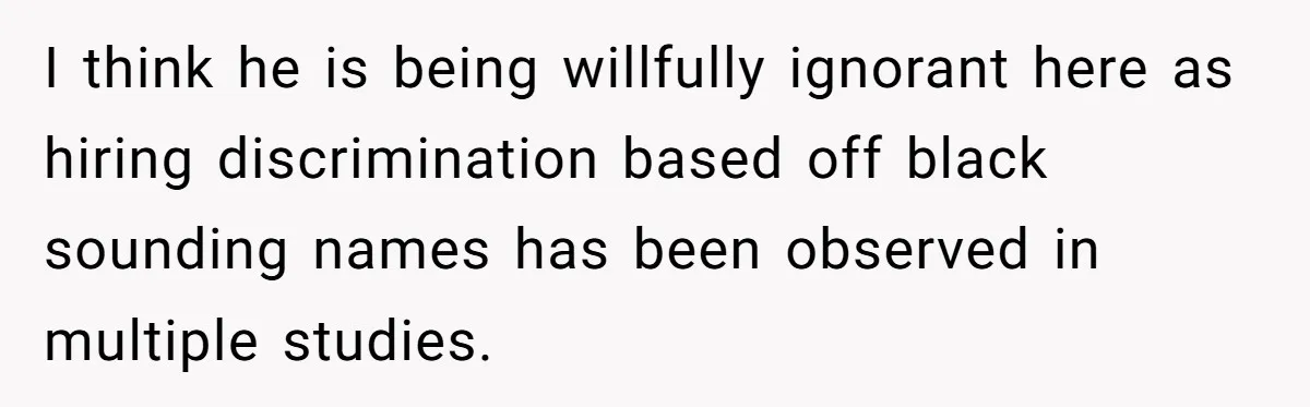 Mom Refuses ‘Black’ Names for Her Baby, Fearing They’ll Hurt Career Opportunities I think he is being willfully ignorant here as hiring discrimination based off black sounding names has been observed in multiple studies.