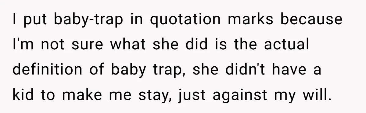 “Baby-Trapped” or Betrayed? When Reproductive Coercion Strikes a Marriage I put baby-trap in quotation marks because I'm not sure what she did is the actual definition of baby trap, she didn't have a kid to make me stay, just...