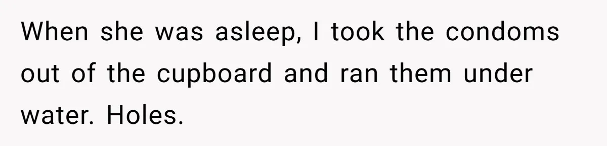 “Baby-Trapped” or Betrayed? When Reproductive Coercion Strikes a Marriage When she was asleep, I took the condoms out of the cupboard and ran them under water. Holes.