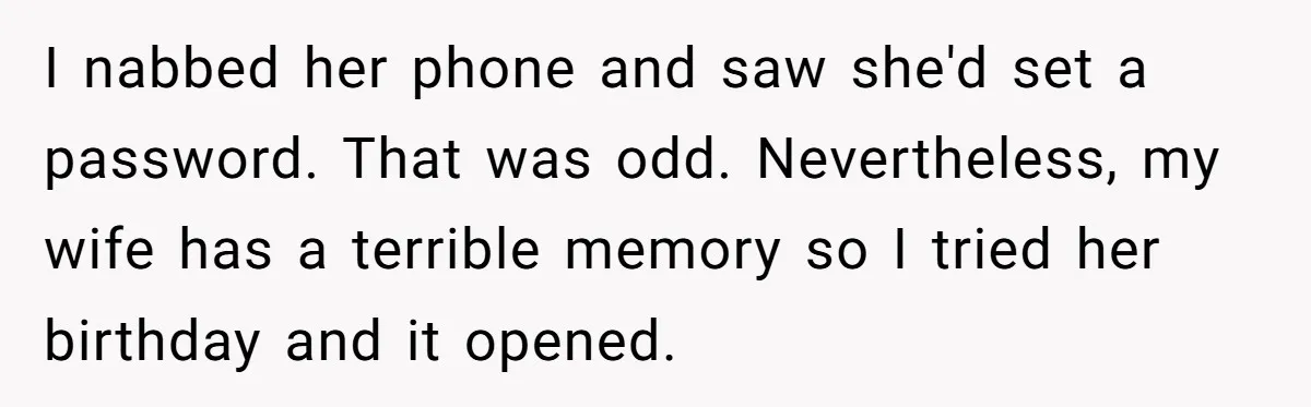 “Baby-Trapped” or Betrayed? When Reproductive Coercion Strikes a Marriage I nabbed her phone and saw she'd set a password. That was odd. Nevertheless, my wife has a terrible memory so I tried her birthday and it opened.