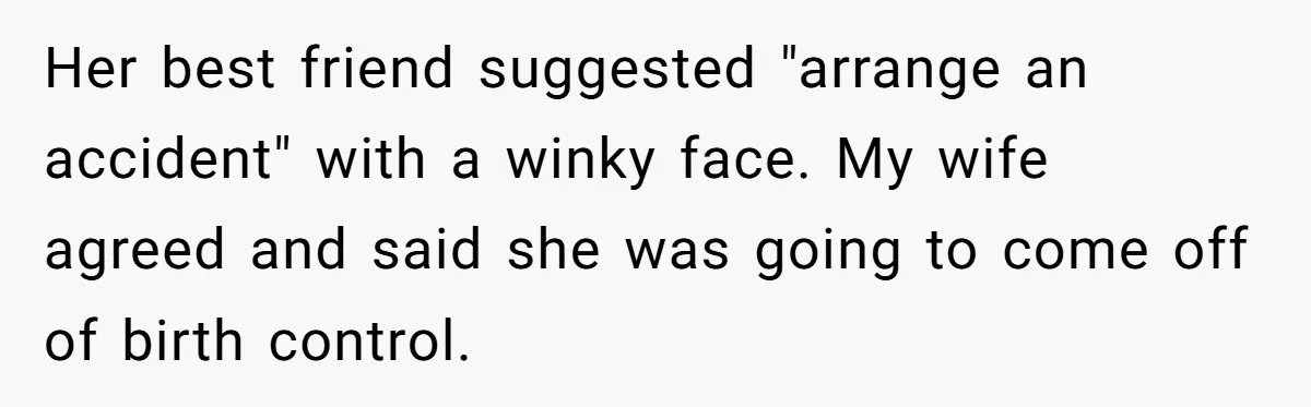 “Baby-Trapped” or Betrayed? When Reproductive Coercion Strikes a Marriage Her best friend suggested "arrange an accident" with a winky face. My wife agreed and said she was going to come off of birth control.
