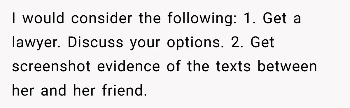 “Baby-Trapped” or Betrayed? When Reproductive Coercion Strikes a Marriage I would consider the following: 1. Get a lawyer. Discuss your options. 2. Get screenshot evidence of the texts between her and her friend.