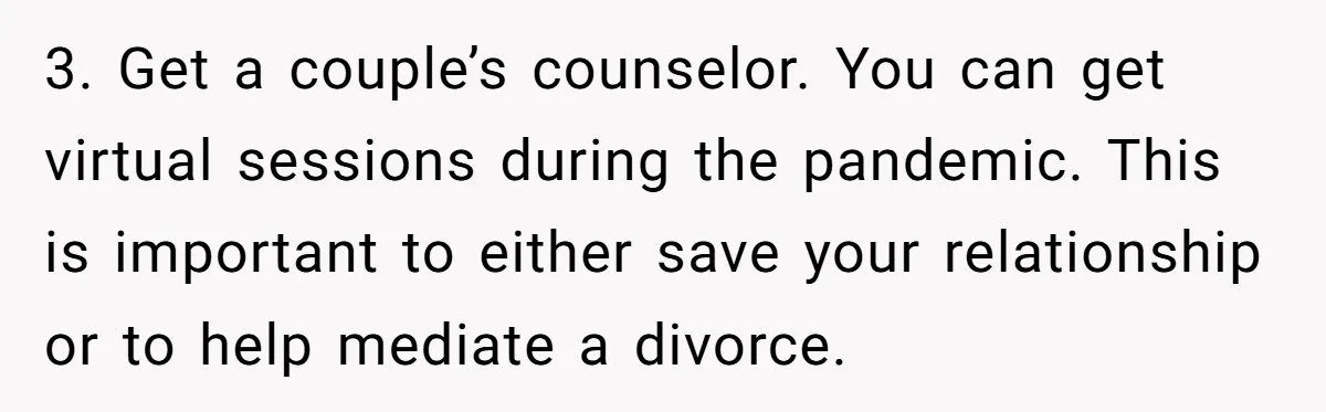 “Baby-Trapped” or Betrayed? When Reproductive Coercion Strikes a Marriage 3. Get a couple’s counselor. You can get virtual sessions during the pandemic. This is important to either save your relationship or to help mediate a divorce.