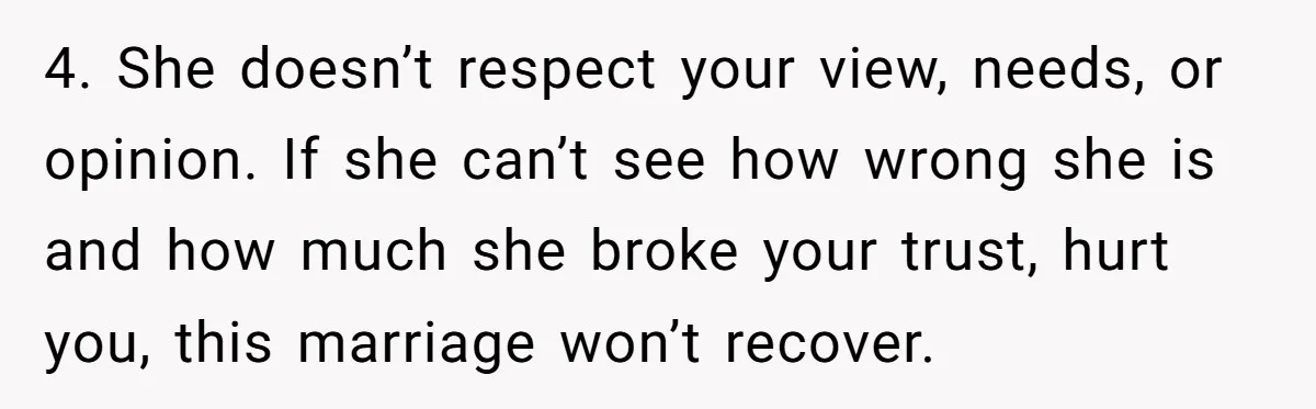 “Baby-Trapped” or Betrayed? When Reproductive Coercion Strikes a Marriage 4. She doesn’t respect your view, needs, or opinion. If she can’t see how wrong she is and how much she broke your trust, hurt you, this marriage won’t recover.