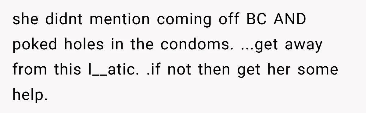 “Baby-Trapped” or Betrayed? When Reproductive Coercion Strikes a Marriage she didnt mention coming off BC AND poked holes in the condoms. ...get away from this l__atic. .if not then get her some help.