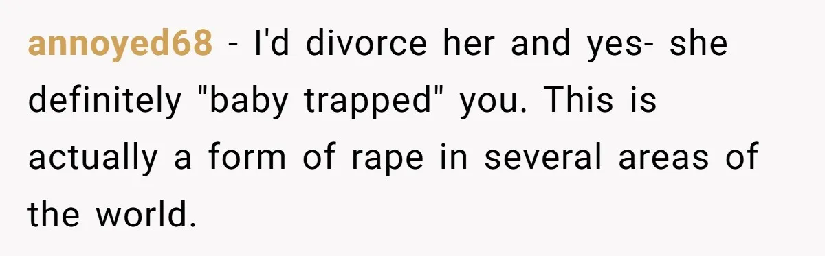 “Baby-Trapped” or Betrayed? When Reproductive Coercion Strikes a Marriage annoyed68 − I'd divorce her and yes- she definitely "baby trapped" you. This is actually a form of rape in several areas of the world.