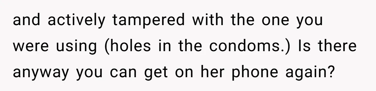 “Baby-Trapped” or Betrayed? When Reproductive Coercion Strikes a Marriage and actively tampered with the one you were using (holes in the condoms.) Is there anyway you can get on her phone again?