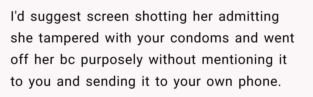 “Baby-Trapped” or Betrayed? When Reproductive Coercion Strikes a Marriage I'd suggest screen shotting her admitting she tampered with your condoms and went off her bc purposely without mentioning it to you and sending it to your own phone.