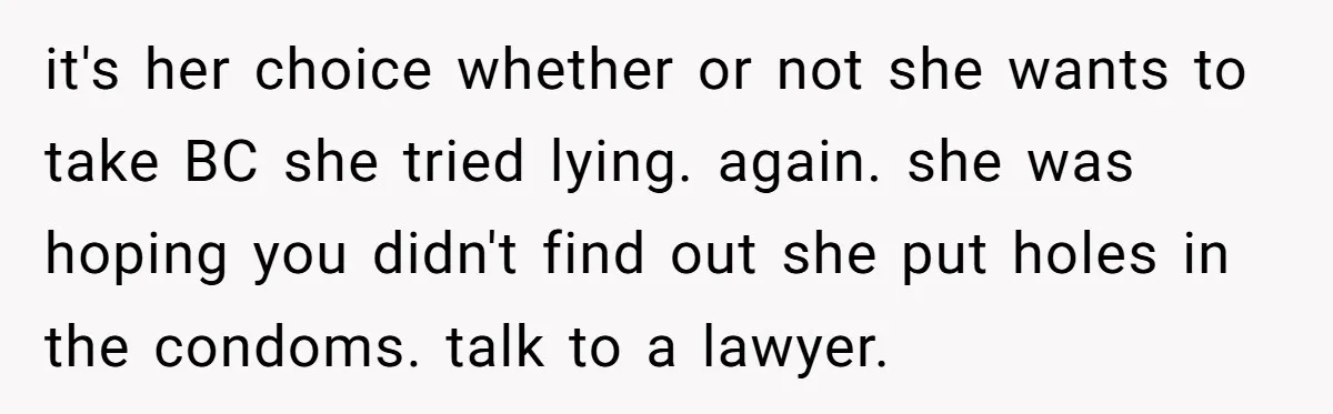 “Baby-Trapped” or Betrayed? When Reproductive Coercion Strikes a Marriage it's her choice whether or not she wants to take BC she tried lying. again. she was hoping you didn't find out she put holes in the condoms. talk to...