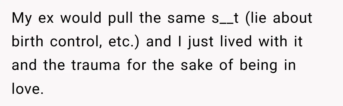 “Baby-Trapped” or Betrayed? When Reproductive Coercion Strikes a Marriage My ex would pull the same s__t (lie about birth control, etc.) and I just lived with it and the trauma for the sake of being in love.