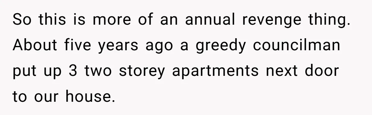 “My Backyard, My Rules”: A Tale of Summer Revenge Against Nosy Neighbors So this is more of an annual revenge thing. About five years ago a greedy councilman put up 3 two storey apartments next door to our house.