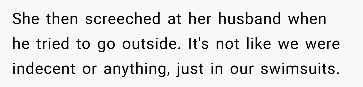 “My Backyard, My Rules”: A Tale of Summer Revenge Against Nosy Neighbors She then screeched at her husband when he tried to go outside. It's not like we were indecent or anything, just in our swimsuits.
