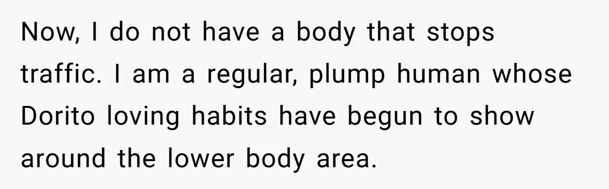 “My Backyard, My Rules”: A Tale of Summer Revenge Against Nosy Neighbors Now, I do not have a body that stops traffic. I am a regular, plump human whose Dorito loving habits have begun to show around the lower body area.