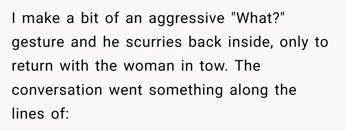“My Backyard, My Rules”: A Tale of Summer Revenge Against Nosy Neighbors I make a bit of an aggressive "What?" gesture and he scurries back inside, only to return with the woman in tow. The conversation went something along the lines of:
