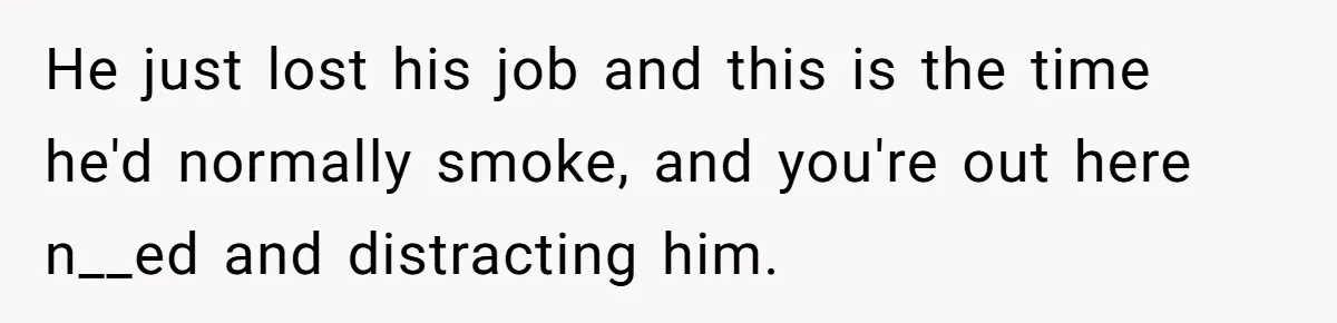 “My Backyard, My Rules”: A Tale of Summer Revenge Against Nosy Neighbors He just lost his job and this is the time he'd normally smoke, and you're out here n__ed and distracting him.