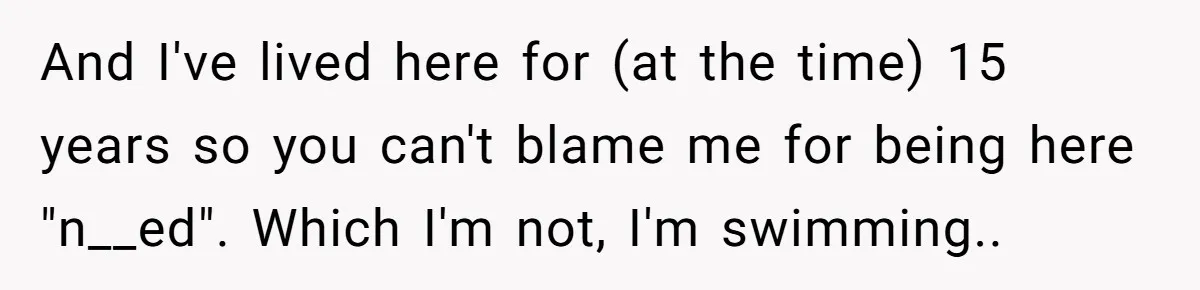 “My Backyard, My Rules”: A Tale of Summer Revenge Against Nosy Neighbors And I've lived here for (at the time) 15 years so you can't blame me for being here "n__ed". Which I'm not, I'm swimming..