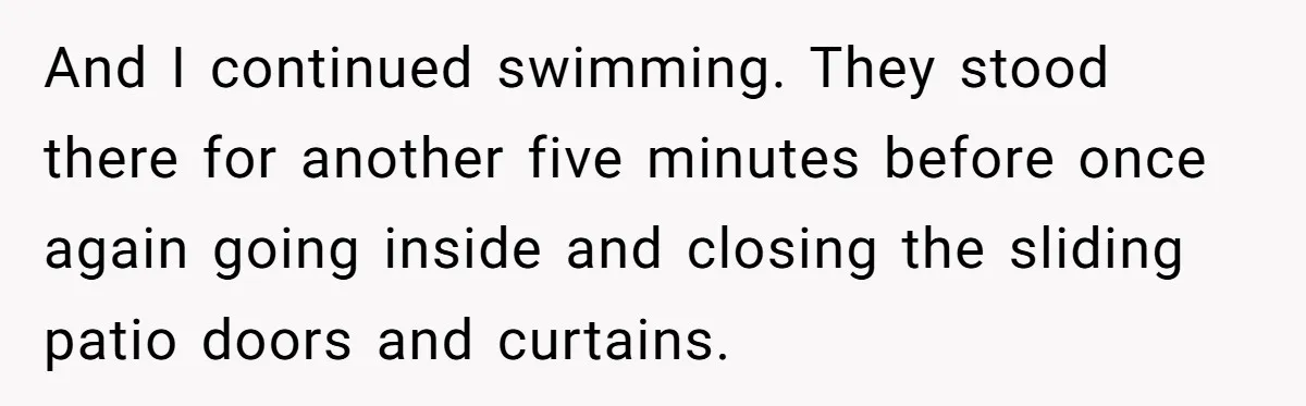 “My Backyard, My Rules”: A Tale of Summer Revenge Against Nosy Neighbors And I continued swimming. They stood there for another five minutes before once again going inside and closing the sliding patio doors and curtains.