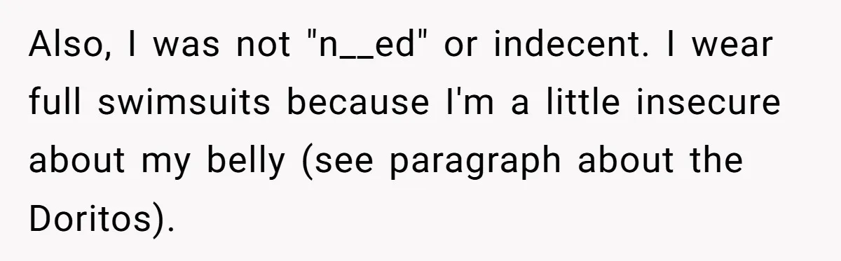 “My Backyard, My Rules”: A Tale of Summer Revenge Against Nosy Neighbors Also, I was not "n__ed" or indecent. I wear full swimsuits because I'm a little insecure about my belly (see paragraph about the Doritos).