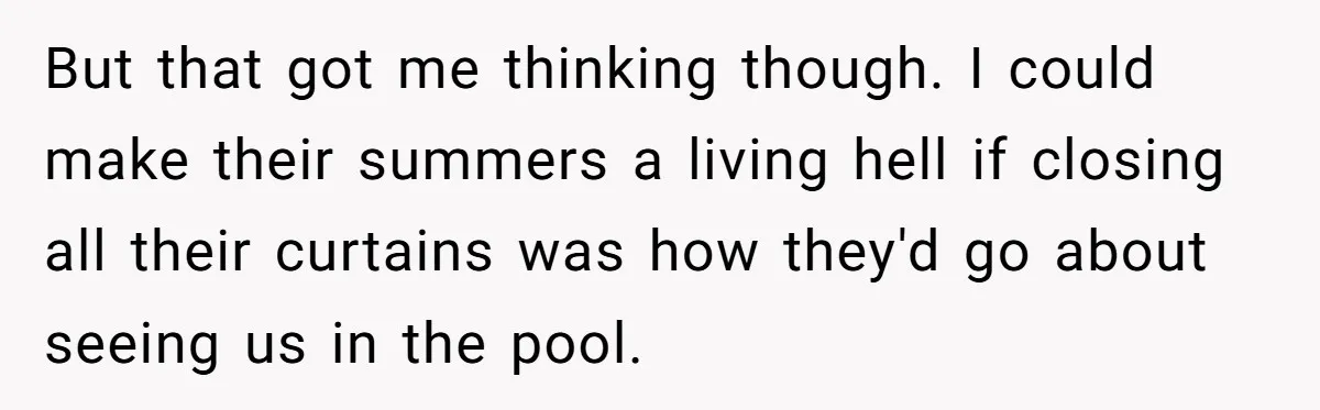 “My Backyard, My Rules”: A Tale of Summer Revenge Against Nosy Neighbors But that got me thinking though. I could make their summers a living hell if closing all their curtains was how they'd go about seeing us in the pool.