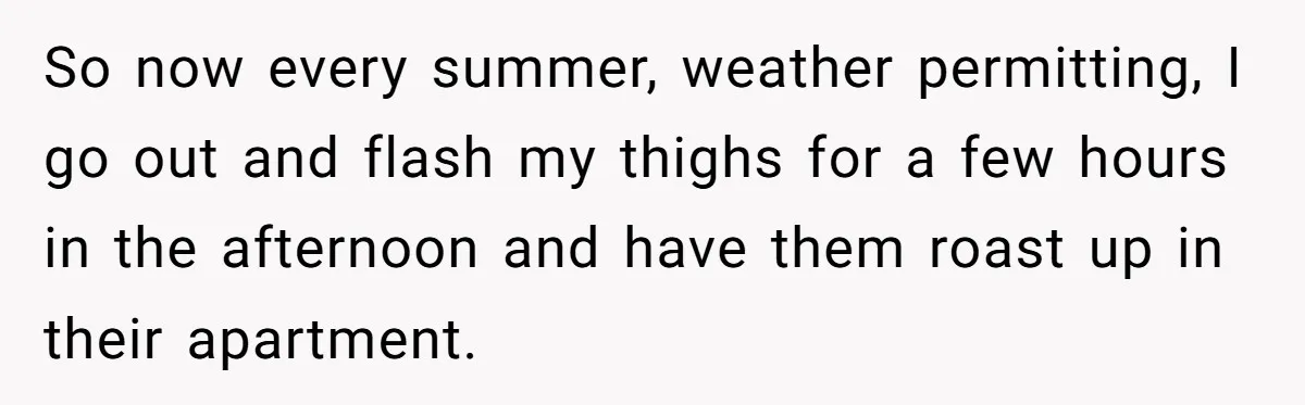 “My Backyard, My Rules”: A Tale of Summer Revenge Against Nosy Neighbors So now every summer, weather permitting, I go out and flash my thighs for a few hours in the afternoon and have them roast up in their apartment.
