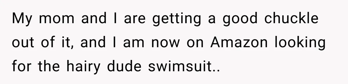 “My Backyard, My Rules”: A Tale of Summer Revenge Against Nosy Neighbors My mom and I are getting a good chuckle out of it, and I am now on Amazon looking for the hairy dude swimsuit..