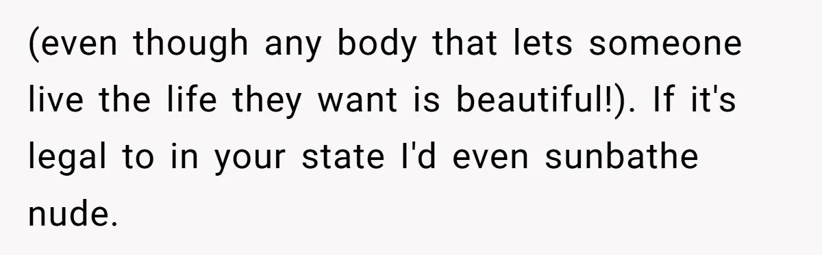 “My Backyard, My Rules”: A Tale of Summer Revenge Against Nosy Neighbors (even though any body that lets someone live the life they want is beautiful!). If it's legal to in your state I'd even sunbathe nude.