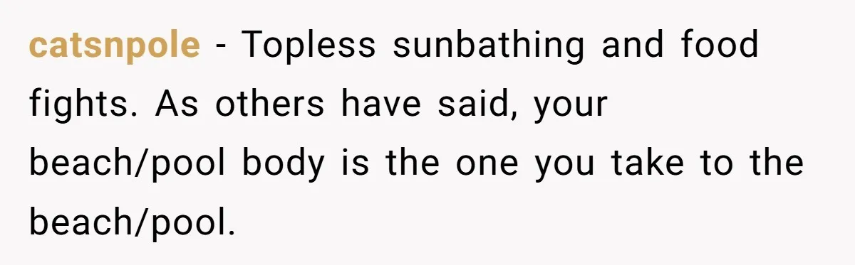 “My Backyard, My Rules”: A Tale of Summer Revenge Against Nosy Neighbors catsnpole − Topless sunbathing and food fights. As others have said, your beach/pool body is the one you take to the beach/pool.