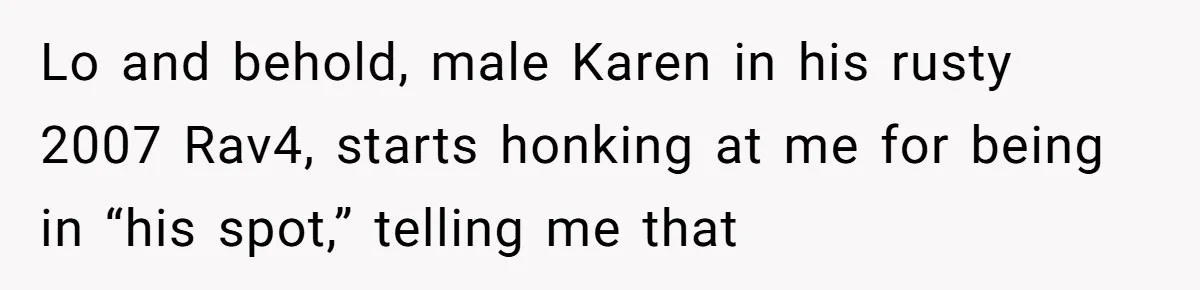 Lo and behold, male Karen in his rusty 2007 Rav4, starts honking at me for being in “his spot,” telling me that