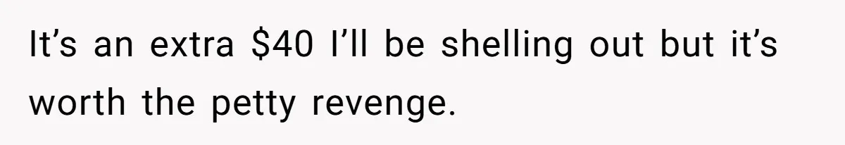 It’s an extra $40 I’ll be shelling out but it’s worth the petty revenge.