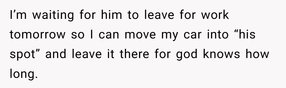I’m waiting for him to leave for work tomorrow so I can move my car into “his spot” and leave it there for god knows how long.