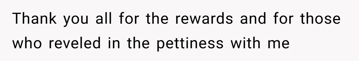 Thank you all for the rewards and for those who reveled in the pettiness with me