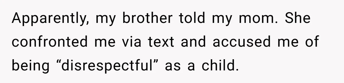 She Refused to Financially Support the Parents Who Never Raised Her Apparently, my brother told my mom. She confronted me via text and accused me of being “disrespectful” as a child.