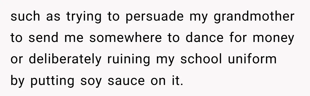 She Refused to Financially Support the Parents Who Never Raised Her such as trying to persuade my grandmother to send me somewhere to dance for money or deliberately ruining my school uniform by putting soy sauce on it.