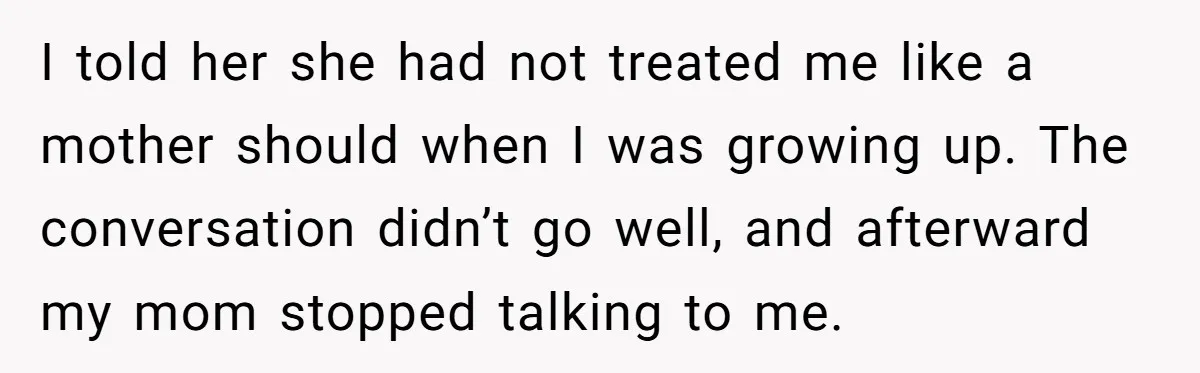She Refused to Financially Support the Parents Who Never Raised Her I told her she had not treated me like a mother should when I was growing up. The conversation didn’t go well, and afterward my mom stopped talking to me.