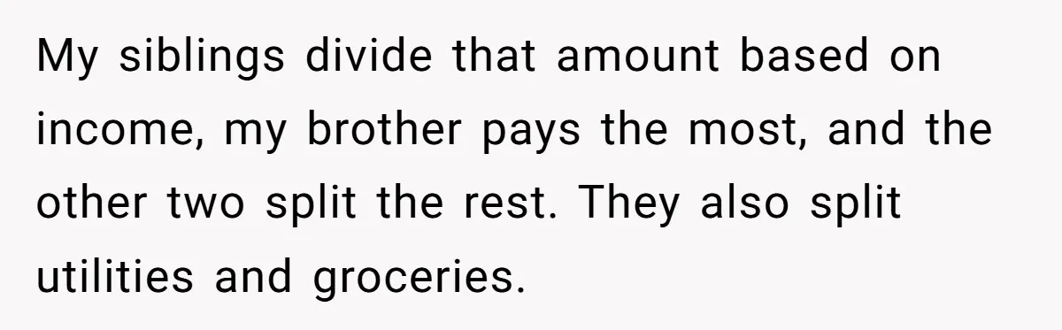 She Refused to Financially Support the Parents Who Never Raised Her My siblings divide that amount based on income, my brother pays the most, and the other two split the rest. They also split utilities and groceries.