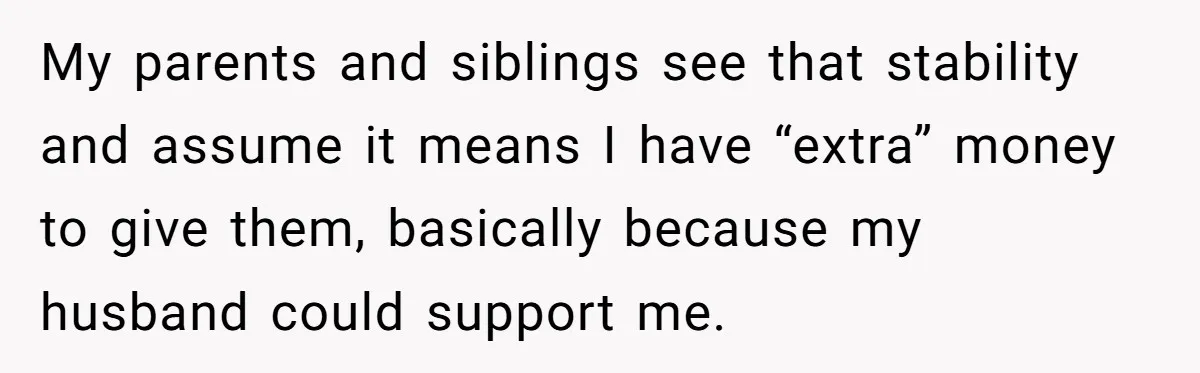 She Refused to Financially Support the Parents Who Never Raised Her My parents and siblings see that stability and assume it means I have “extra” money to give them, basically because my husband could support me.