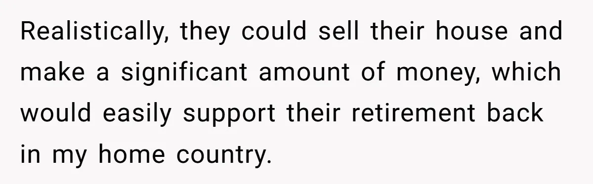 She Refused to Financially Support the Parents Who Never Raised Her Realistically, they could sell their house and make a significant amount of money, which would easily support their retirement back in my home country.